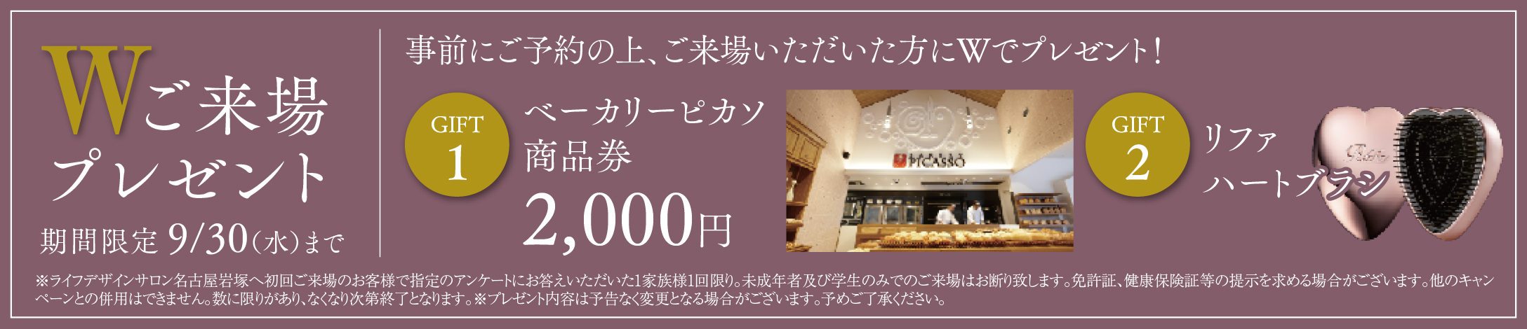 Wご来場プレゼント。事前にご予約の上、ご来場いただいた方に、ベーカリーピカソ商品券2,000円とリファハートブラシをプレゼント。期間限定8月31日まで。